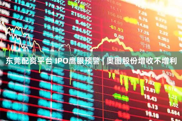 东莞配资平台 IPO鹰眼预警 | 奥图股份增收不增利